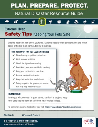 Link to Infographic: Plan. Prepare. Protect. Natural Disaster Resource Guide. Extreme Heat Safety Tips: Keeping Your Pets Safe. Extreme heat can also affect your pets. Image of dog and cat drinking water from a bowl. Extreme heat is when temperatures are more hot or humid than normal. Follow these tips: never leave your pet in a parked car, limit outdoor activities, watch for signs of overheating, don’t keep your pets outside for too long, bring your pet inside to cool down, provide plenty of fresh water, keep their water in a shaded area, and take your pet to the groomer, as shorter hair may help keep them cool. Remember! Leaving a window open in your parked car isn’t enough to keep your pets cooled down or safe from heat-related illness. For more pet safety tips, visit: https://www.cdc.gov/healthypets/emergencies. Be ready at a moment’s notice. Visit: www.newsroom.tricare.mil/Disaster. TRICARE logo