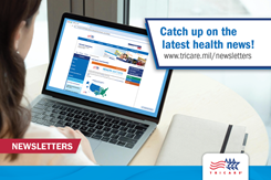 The TRICARE Health Matters Newsletter and the TRICARE Dental Program Health Matters Newsletter help you make the most of your benefit, whether you live stateside or overseas.